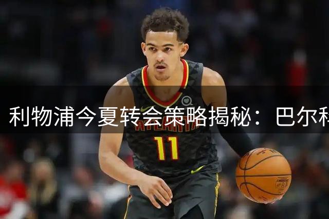 利物浦今夏转会策略揭秘：巴尔科拉交易内幕