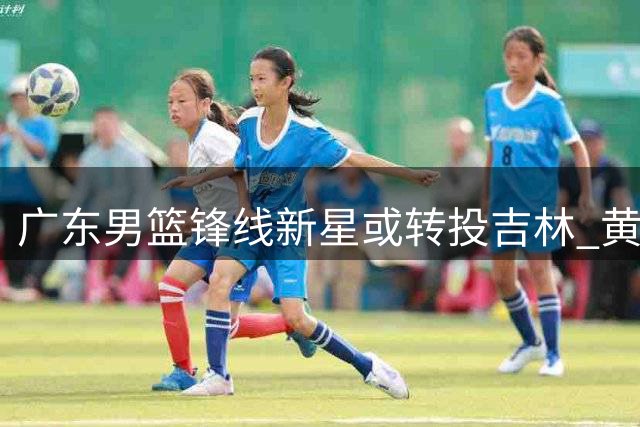广东男篮锋线新星或转投吉林 黄明依离队进入倒计时