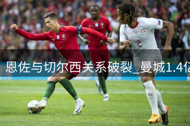恩佐与切尔西关系破裂 曼城1.4亿欧元报价在即