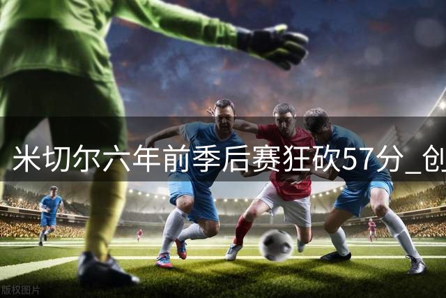 米切尔六年前季后赛狂砍57分 创乔丹时代后最高纪录